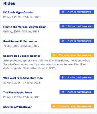 DC Rivals HyperCoaster  Planned maintenance  29 April, 2025 - 27 June, 2025  Marvin The Martian: Cosmic Boom  Planned maintenance  06 May, 2025 - 13 June, 2025  Road Runner Rollercoaster  Planned maintenance  19 May, 2025 - 20 June, 2025  Wild West Falls Adventure Ride  Planned maintenance  29 April, 2025 - 27 June, 2025  The Flash: Speed Force  Planned maintenance  29 April, 2025 - 27 June, 2025